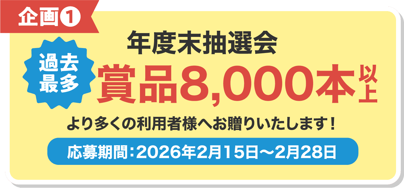 企画❶ 年度末抽選会 賞品8,000本 より多くの利用者様へお贈りいたします！ 応募期間：2026年2月15日〜2月28日