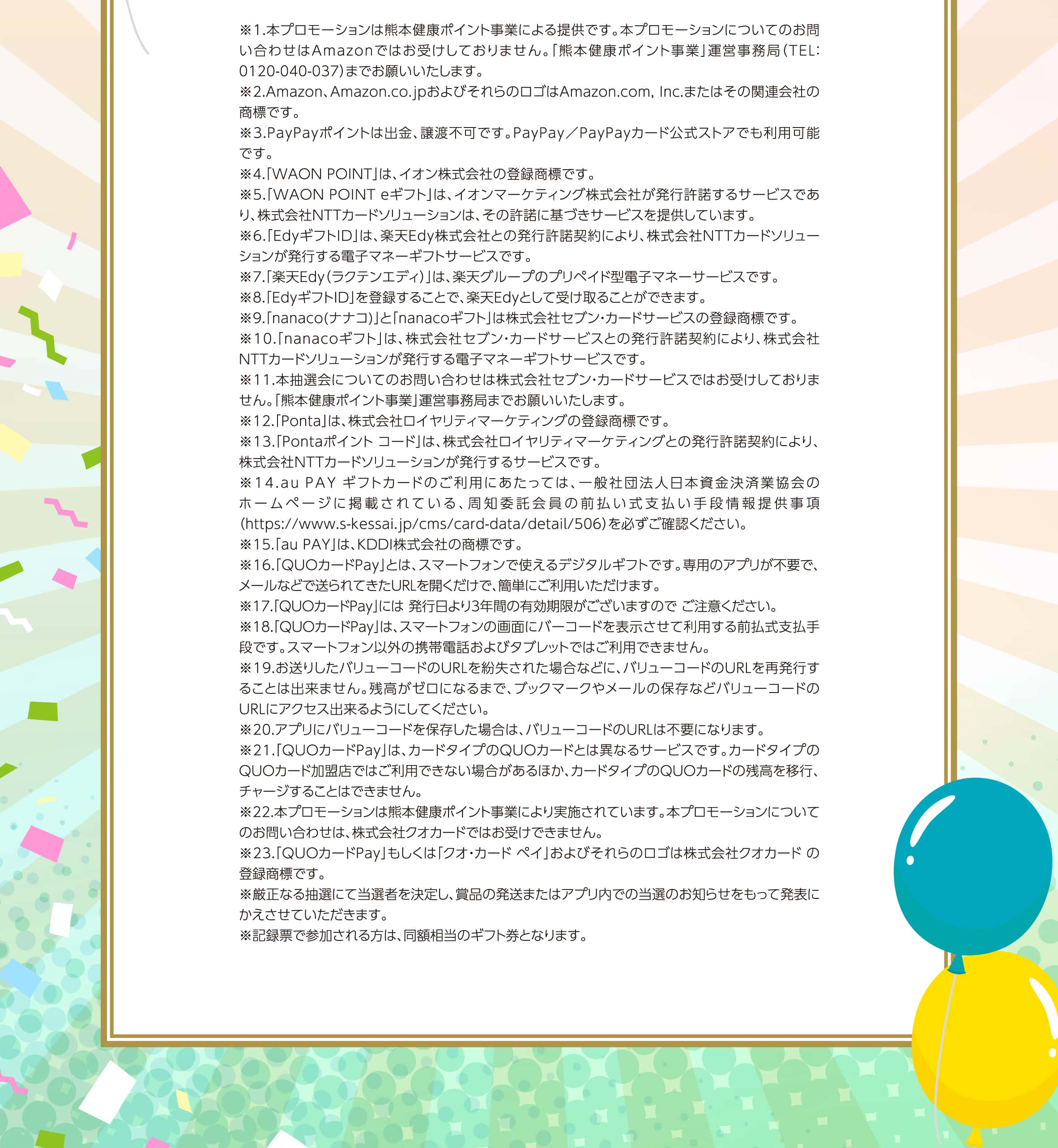 ※1.本プロモーションは熊本健康ポイント事業による提供です。本プロモーションについてのお問い合わせはAmazonではお受けしておりません。「熊本健康ポイント事業」運営事務局（TEL：0120-040-037）までお願いいたします。
					※2.Amazon、Amazon.co.jpおよびそれらのロゴはAmazon.com,Inc.またはその関連会社の商標です。
					※3.PayPayポイントは出金、譲渡不可です。PayPay／PayPayカード公式ストアでも利用可能です。
					※4.「WAONPOINT」は、イオン株式会社の登録商標です。
					※5.「WAONPOINTeギフト」は、イオンマーケティング株式会社が発行許諾するサービスであり、株式会社NTTカードソリューションは、その許諾に基づきサービスを提供しています。
					※6.「EdyギフトID」は、楽天Edy株式会社との発行許諾契約により、株式会社NTTカードソリューションが発行する電子マネーギフトサービスです。
					※7.「楽天Edy（ラクテンエディ）」は、楽天グループのプリペイド型電子マネーサービスです。
					※8.「EdyギフトID」を登録することで、楽天Edyとして受け取ることができます。
					※9.「nanaco(ナナコ)」と「nanacoギフト」は株式会社セブン・カードサービスの登録商標です。
					※10.「nanacoギフト」は、株式会社セブン・カードサービスとの発行許諾契約により、株式会社NTTカードソリューションが発行する電子マネーギフトサービスです。
					※11.本抽選会についてのお問い合わせは株式会社セブン・カードサービスではお受けしておりません。「熊本健康ポイント事業」運営事務局までお願いいたします。
					※12.「Ponta」は、株式会社ロイヤリティマーケティングの登録商標です。
					※13.「Pontaポイントコード」は、株式会社ロイヤリティマーケティングとの発行許諾契約により、株式会社NTTカードソリューションが発行するサービスです。
					※14.auPAYギフトカードのご利用にあたっては、一般社団法人日本資金決済業協会のホームページに掲載されている、周知委託会員の前払い式支払い手段情報提供事項（https://www.s-kessai.jp/cms/card-data/detail/506）を必ずご確認ください。
					※15.「auPAY」は、KDDI株式会社の商標です。
					※16.「QUOカードPay」とは、スマートフォンで使えるデジタルギフトです。専用のアプリが不要で、メールなどで送られてきたURLを開くだけで、簡単にご利用いただけます。
					※17.「QUOカードPay」には発行日より3年間の有効期限がございますのでご注意ください。
					※18.「QUOカードPay」は、スマートフォンの画面にバーコードを表示させて利用する前払式支払手段です。スマートフォン以外の携帯電話およびタブレットではご利用できません。
					※19.お送りしたバリューコードのURLを紛失された場合などに、バリューコードのURLを再発行することは出来ません。残高がゼロになるまで、ブックマークやメールの保存などバリューコードのURLにアクセス出来るようにしてください。
					※20.アプリにバリューコードを保存した場合は、バリューコードのURLは不要になります。
					※21.「QUOカードPay」は、カードタイプのQUOカードとは異なるサービスです。カードタイプのQUOカード加盟店ではご利用できない場合があるほか、カードタイプのQUOカードの残高を移行、チャージすることはできません。
					※22.本プロモーションは熊本健康ポイント事業により実施されています。本プロモーションについてのお問い合わせは、株式会社クオカードではお受けできません。
					※23.「QUOカードPay」もしくは「クオ・カードペイ」およびそれらのロゴは株式会社クオカードの登録商標です。
					※厳正なる抽選にて当選者を決定し、賞品の発送またはアプリ内での当選のお知らせをもって発表にかえさせていただきます。
					※記録票で参加される方は、同額相当のギフト券となります。