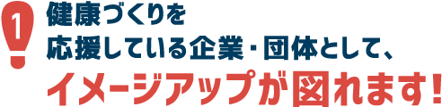 1.市民のみなさまの健康づくりを応援している企業・団体として、イメージアップが図れます！