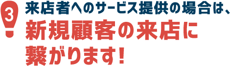 3.来店者へのサービス提供の場合は、新規顧客の来店に繋がります！